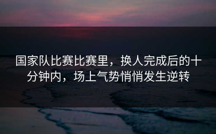 国家队比赛比赛里，换人完成后的十分钟内，场上气势悄悄发生逆转