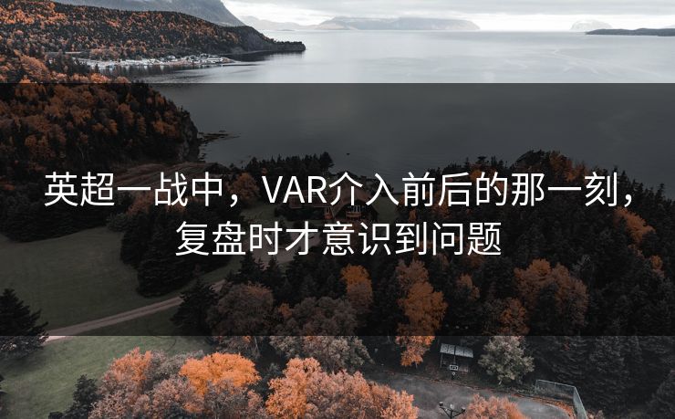 英超一战中，VAR介入前后的那一刻，复盘时才意识到问题