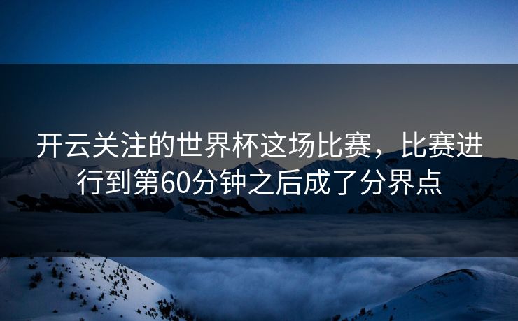 开云关注的世界杯这场比赛，比赛进行到第60分钟之后成了分界点