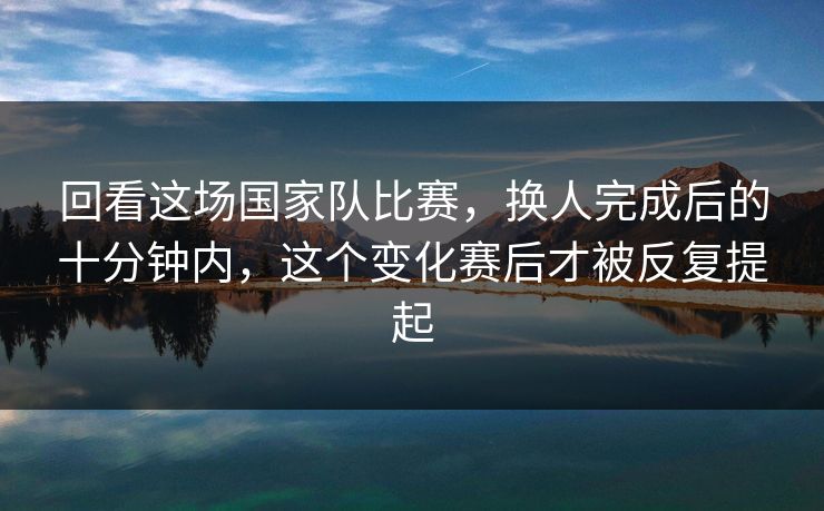 回看这场国家队比赛，换人完成后的十分钟内，这个变化赛后才被反复提起