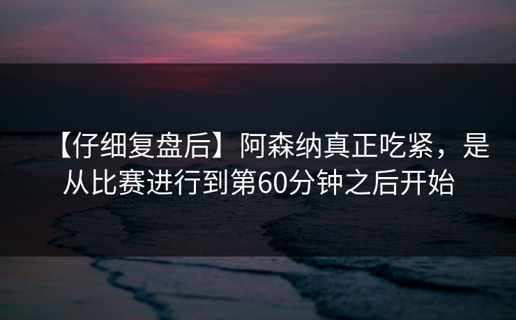 【仔细复盘后】阿森纳真正吃紧，是从比赛进行到第60分钟之后开始