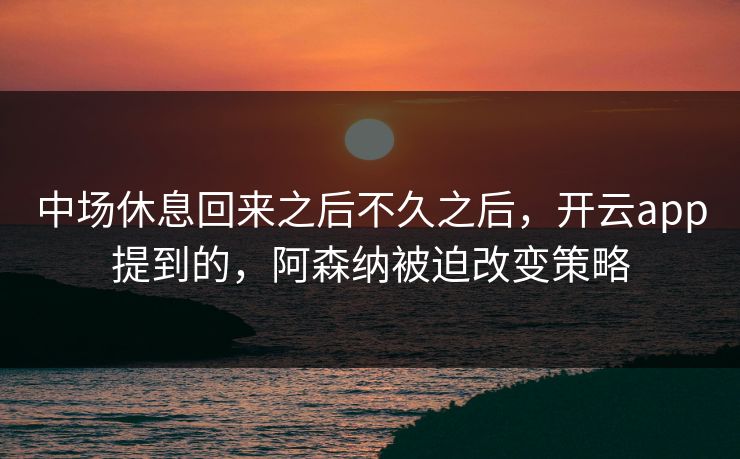 中场休息回来之后不久之后，开云app提到的，阿森纳被迫改变策略