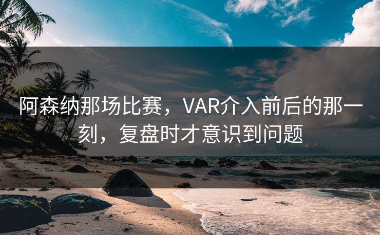阿森纳那场比赛，VAR介入前后的那一刻，复盘时才意识到问题