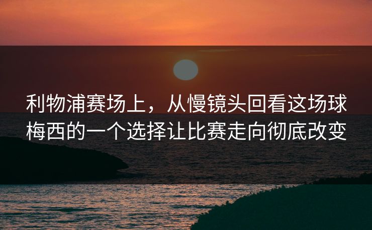 利物浦赛场上，从慢镜头回看这场球梅西的一个选择让比赛走向彻底改变