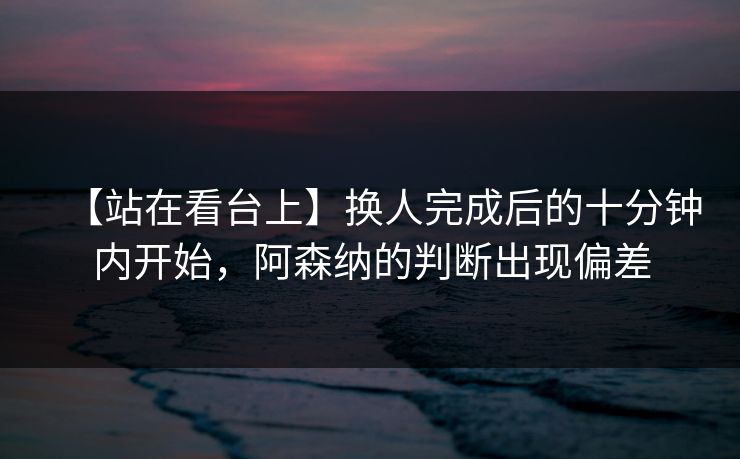 【站在看台上】换人完成后的十分钟内开始，阿森纳的判断出现偏差