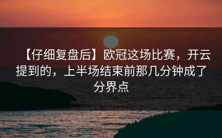 【仔细复盘后】欧冠这场比赛，开云提到的，上半场结束前那几分钟成了分界点