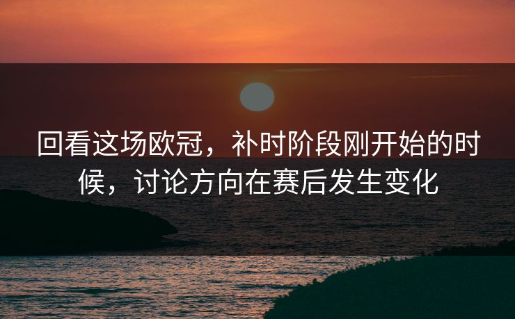 回看这场欧冠，补时阶段刚开始的时候，讨论方向在赛后发生变化