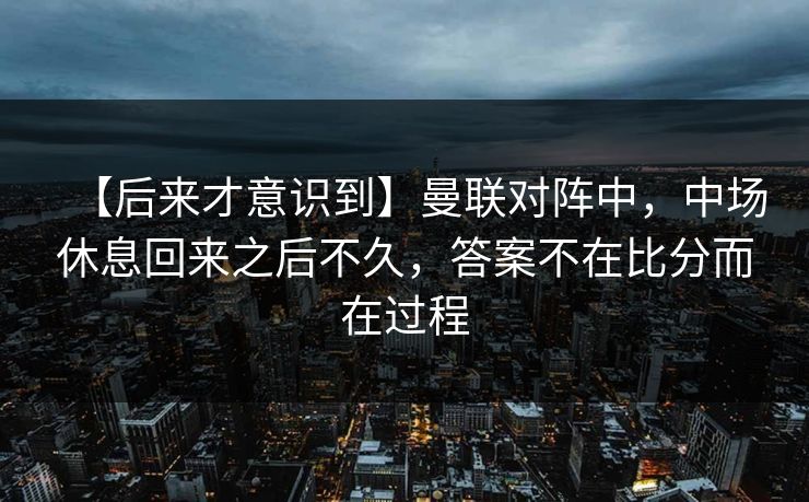 【后来才意识到】曼联对阵中,中场休息回来之后不久,答案不在比分而在过程 【后来才意识到】曼联对阵中,中场休息回来之后不久,答案不在比分而在过程