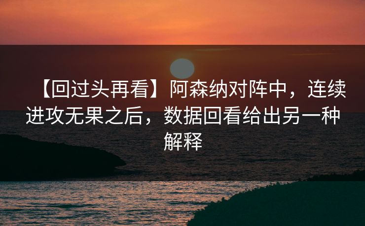 【回过头再看】阿森纳对阵中，连续进攻无果之后，数据回看给出另一种解释