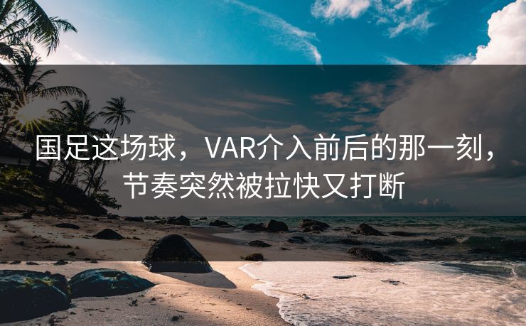 国足这场球，VAR介入前后的那一刻，节奏突然被拉快又打断