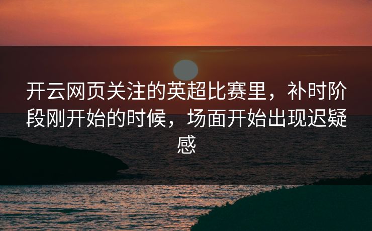 开云网页关注的英超比赛里,补时阶段刚开始的时候,场面开始出现迟疑感 开云网页关注的英超比赛里,补时阶段刚开始的时候,场面开始出现迟疑感