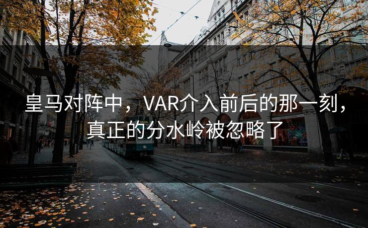 皇马对阵中,VAR介入前后的那一刻,真正的分水岭被忽略了 皇马对阵中,VAR介入前后的那一刻,真正的分水岭被忽略了