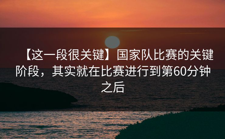 【这一段很关键】国家队比赛的关键阶段，其实就在比赛进行到第60分钟之后