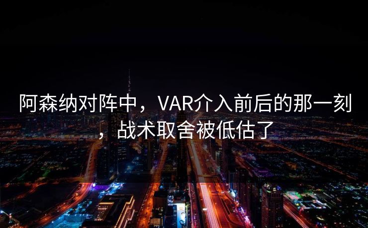 阿森纳对阵中，VAR介入前后的那一刻，战术取舍被低估了